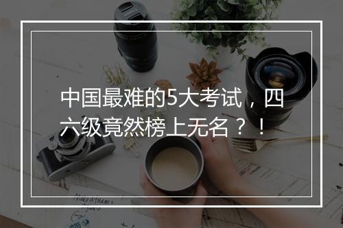 中国最难的5大考试，四六级竟然榜上无名？！