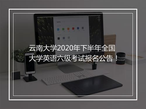 云南大学2020年下半年全国大学英语六级考试报名公告！