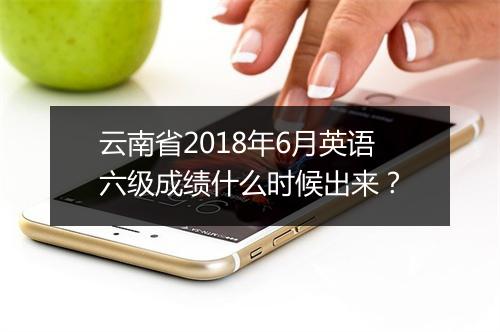 云南省2018年6月英语六级成绩什么时候出来？