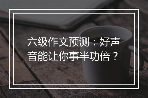 六级作文预测：好声音能让你事半功倍？