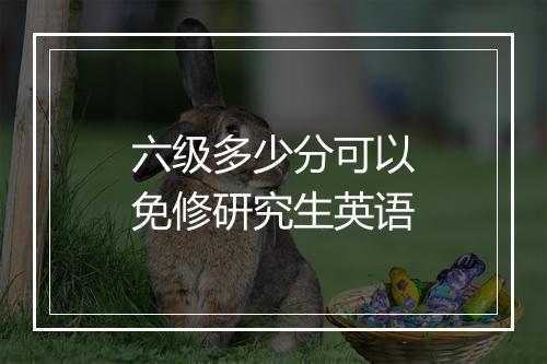 六级多少分可以免修研究生英语