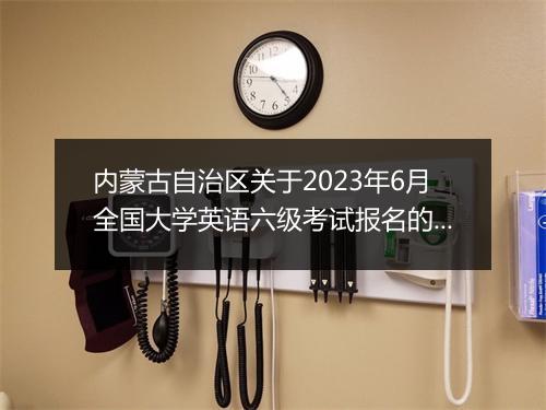 内蒙古自治区关于2023年6月全国大学英语六级考试报名的通知