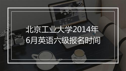 北京工业大学2014年6月英语六级报名时间