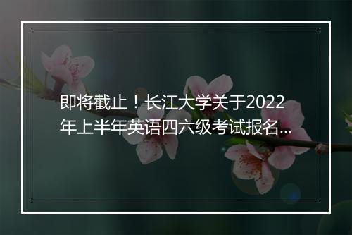 即将截止！长江大学关于2022年上半年英语四六级考试报名通知