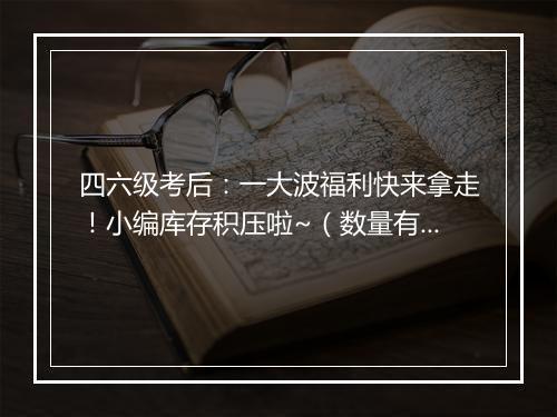 四六级考后：一大波福利快来拿走！小编库存积压啦~（数量有限 先到先得！）