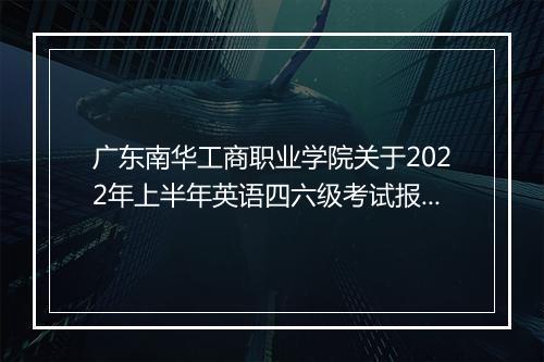 广东南华工商职业学院关于2022年上半年英语四六级考试报名通知