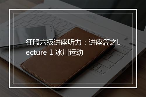 征服六级讲座听力：讲座篇之Lecture 1 冰川运动