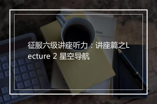 征服六级讲座听力：讲座篇之Lecture 2 星空导航