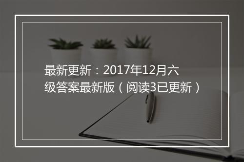 最新更新：2017年12月六级答案最新版（阅读3已更新）