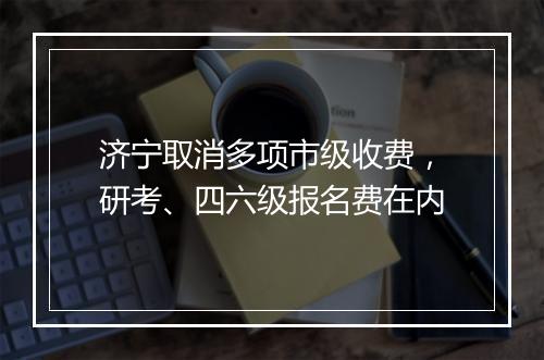 济宁取消多项市级收费，研考、四六级报名费在内