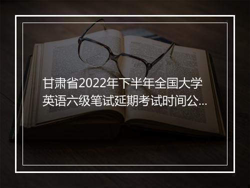 甘肃省2022年下半年全国大学英语六级笔试延期考试时间公告