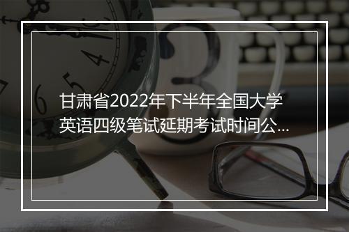 甘肃省2022年下半年全国大学英语四级笔试延期考试时间公告