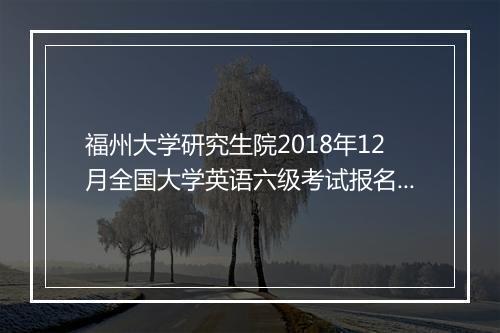 福州大学研究生院2018年12月全国大学英语六级考试报名通知