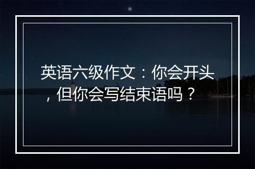 英语六级作文：你会开头，但你会写结束语吗？