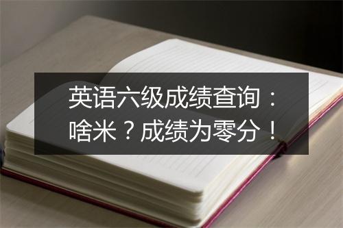 英语六级成绩查询：啥米？成绩为零分！