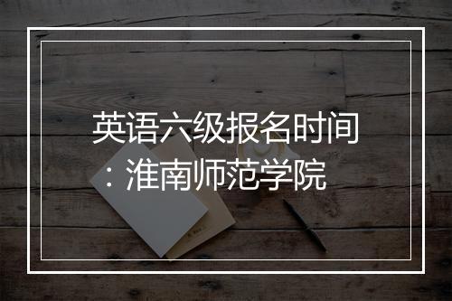 英语六级报名时间：淮南师范学院