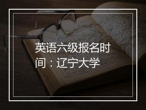 英语六级报名时间：辽宁大学