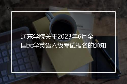 辽东学院关于2023年6月全国大学英语六级考试报名的通知