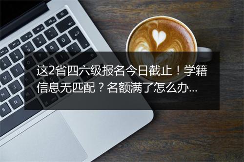 这2省四六级报名今日截止！学籍信息无匹配？名额满了怎么办？