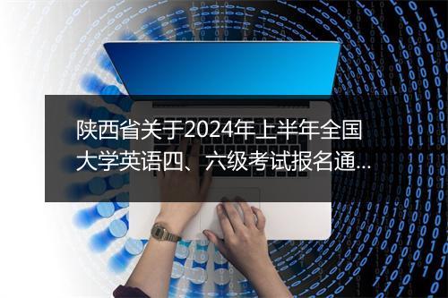 陕西省关于2024年上半年全国大学英语四、六级考试报名通知