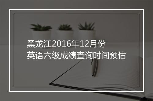 黑龙江2016年12月份英语六级成绩查询时间预估