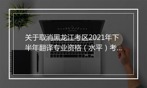 关于取消黑龙江考区2021年下半年翻译专业资格（水平）考试的通知