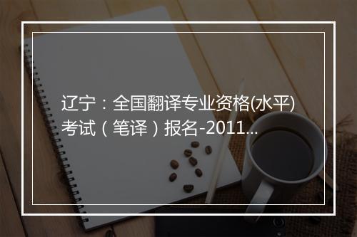 辽宁：全国翻译专业资格(水平)考试（笔译）报名-2011下