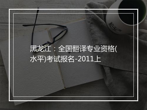 黑龙江：全国翻译专业资格(水平)考试报名-2011上