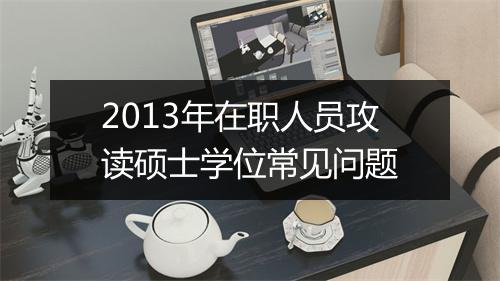 2013年在职人员攻读硕士学位常见问题