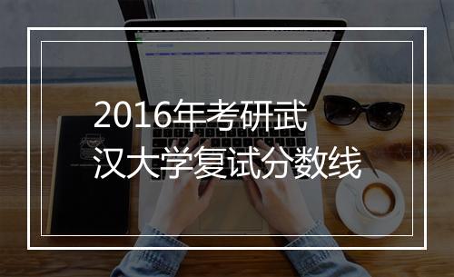 2016年考研武汉大学复试分数线