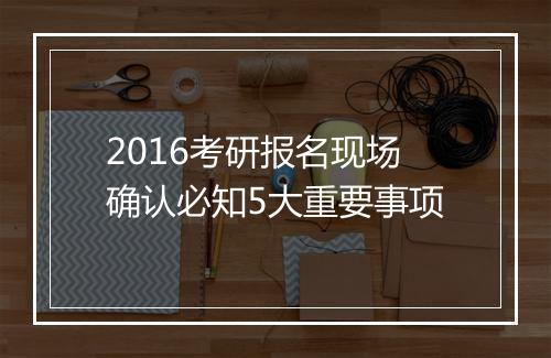 2016考研报名现场确认必知5大重要事项