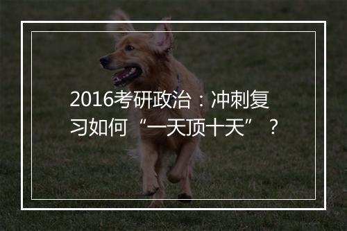 2016考研政治：冲刺复习如何“一天顶十天”？