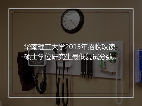 华南理工大学2015年招收攻读硕士学位研究生最低复试分数线