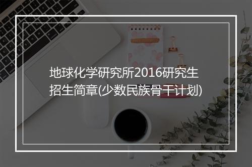 地球化学研究所2016研究生招生简章(少数民族骨干计划)