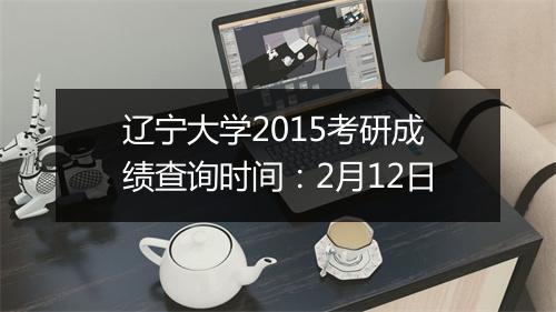 辽宁大学2015考研成绩查询时间：2月12日