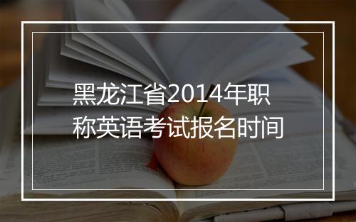 黑龙江省2014年职称英语考试报名时间