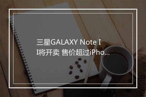 三星GALAXY Note II将开卖 售价超过iPhone5