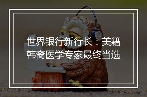 世界银行新行长：美籍韩裔医学专家最终当选