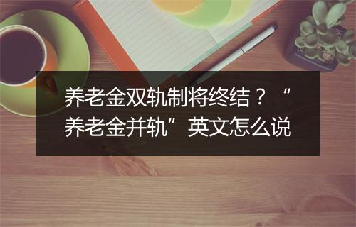 养老金双轨制将终结？“养老金并轨”英文怎么说