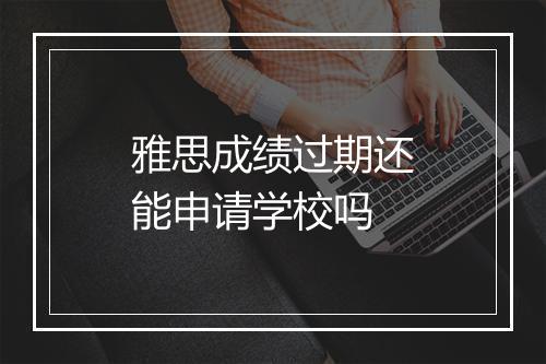 雅思成绩过期还能申请学校吗