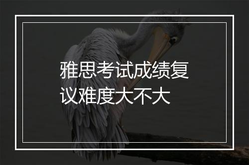 雅思考试成绩复议难度大不大