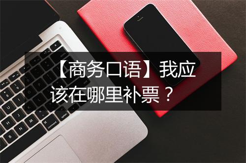 【商务口语】我应该在哪里补票？