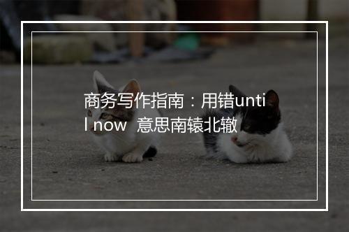 商务写作指南：用错until now  意思南辕北辙