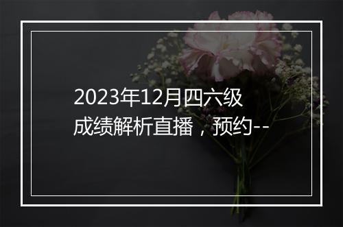 2023年12月四六级成绩解析直播，预约--