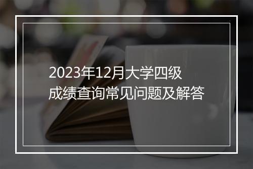 2023年12月大学四级成绩查询常见问题及解答