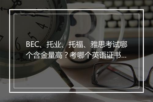 BEC、托业、托福、雅思考试哪个含金量高？考哪个英语证书更合适？