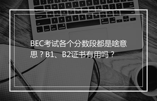 BEC考试各个分数段都是啥意思？B1、B2证书有用吗？