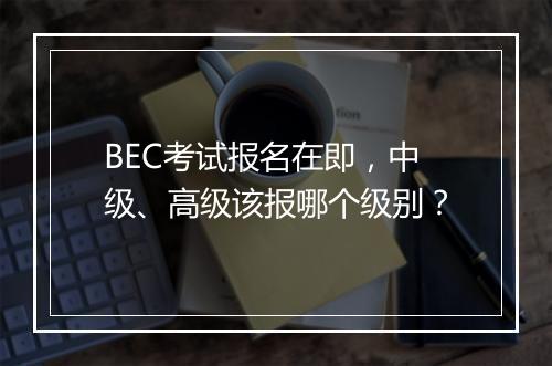 BEC考试报名在即，中级、高级该报哪个级别？