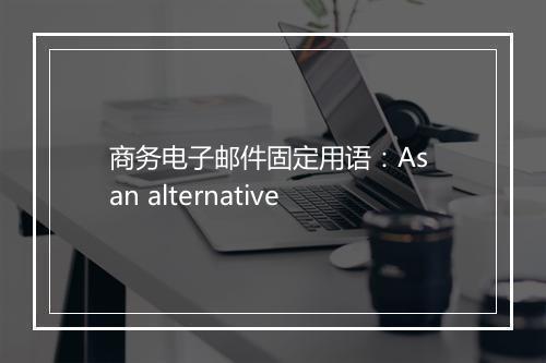 商务电子邮件固定用语：As an alternative