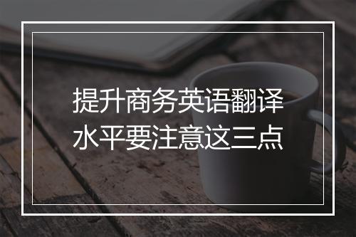 提升商务英语翻译水平要注意这三点